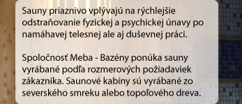 Sauny priaznivo vplývajú na rýchlejšie odstraňovanie fyzickej a psychickej únavy po namáhavej telesnej ale aj duševnej práci. Spoločnosť Meba-Bazény ponúka sauny vyrábané podľa rozmerových požiadaviek zákazníka.